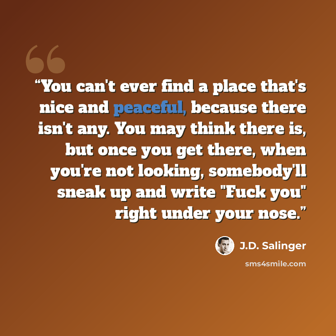 “You can't ever find a place that's nice and peaceful, because there isn't any. You may think there is, but once you get there, when you're not looking, somebody'll sneak up and write "Fuck you" right under your nose.” quote by J.D. Salinger