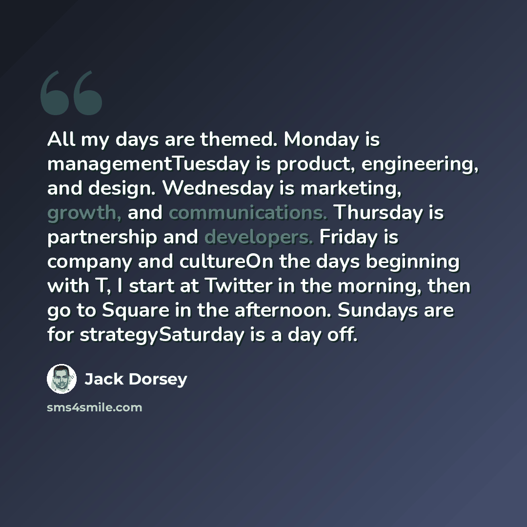 “All my days are themed. Monday is managementTuesday is product, engineering, and design. Wednesday is marketing, growth, and communications. Thursday is partnership and developers. Friday is company and cultureOn the days beginning with T, I start at Twitter in the morning, then go to Square in…” quote by Jack Dorsey