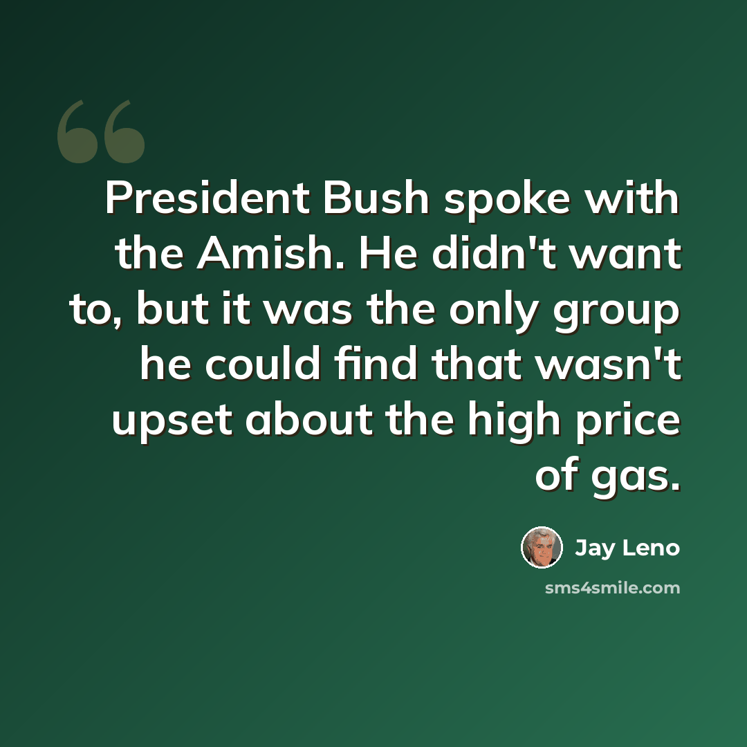 “President Bush spoke with the Amish. He didn't want to, but it was the only group he could find that wasn't upset about the high price of gas.” quote by Jay Leno