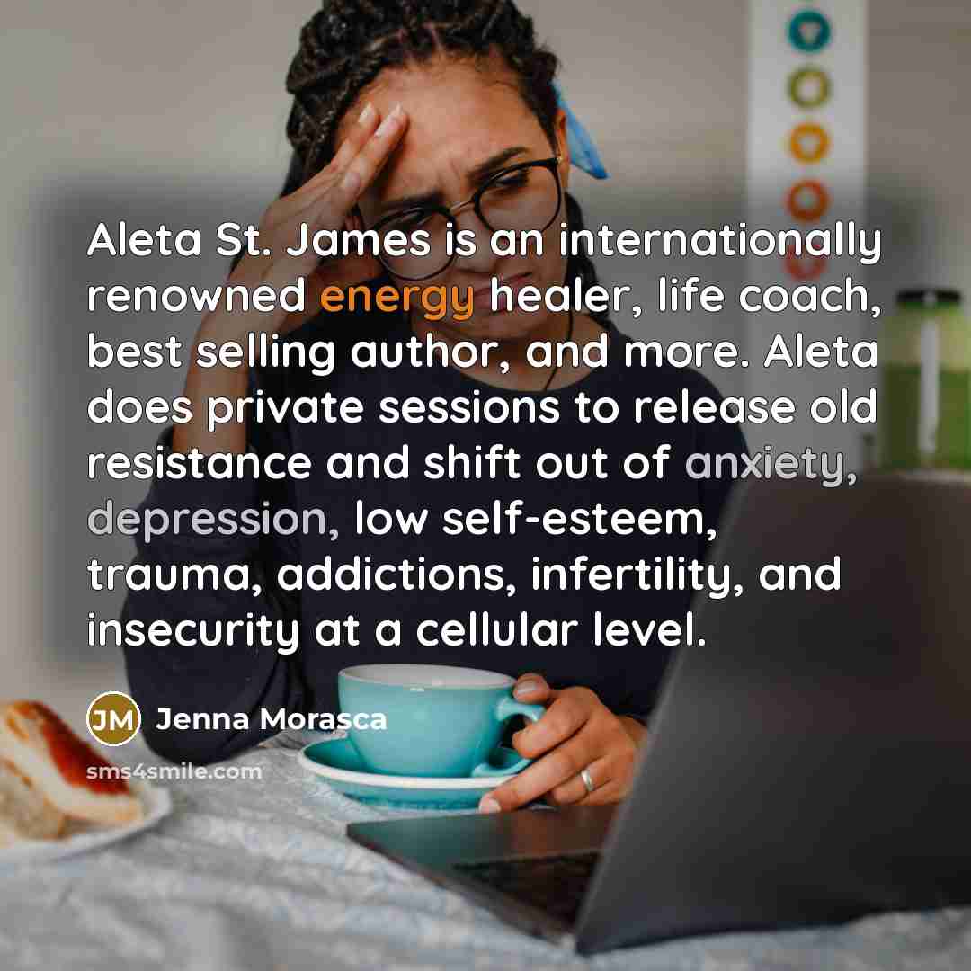“Aleta St. James is an internationally renowned energy healer, life coach, best selling author, and more. Aleta does private sessions to release old resistance and shift out of anxiety, depression, low self-esteem, trauma, addictions, infertility, and insecurity at a cellular level.” quote by Jenna Morasca