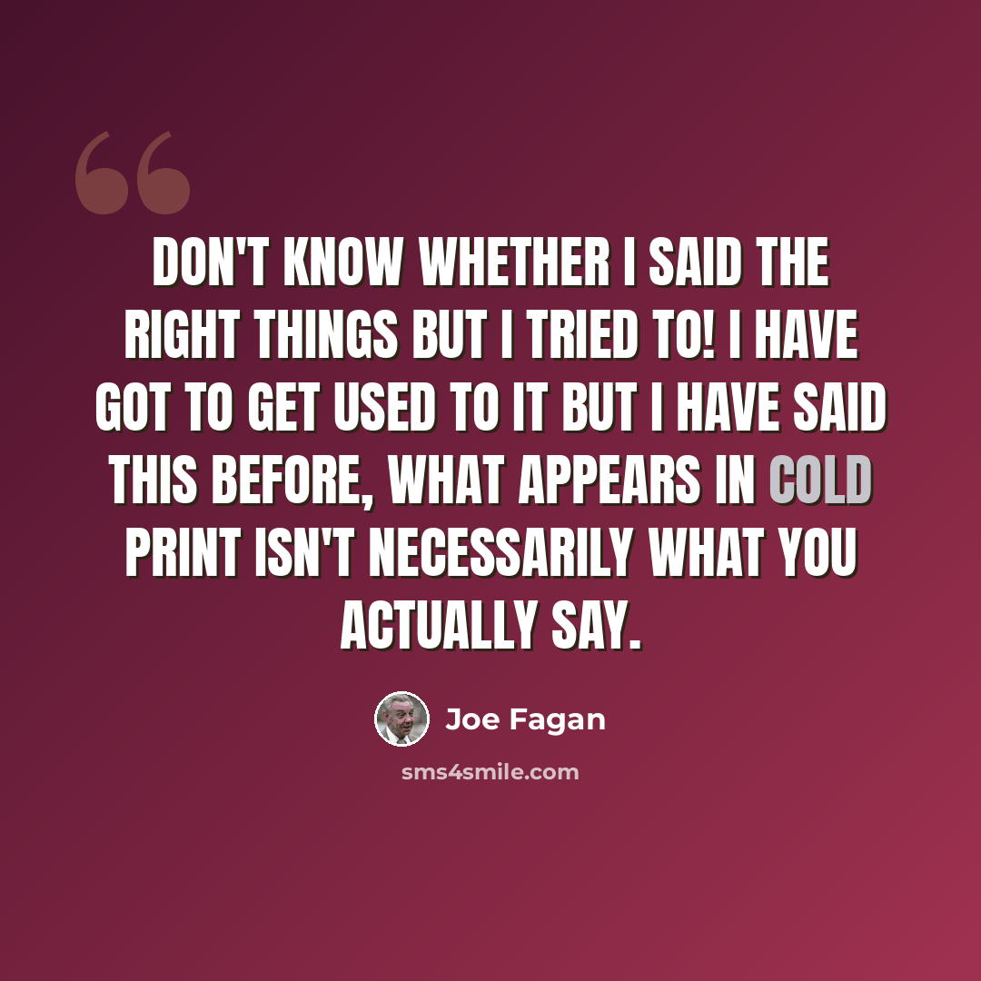 “Don't know whether I said the right things but I tried to! I have got to get used to it but I have said this before, what appears in cold print isn't necessarily what you actually say.” quote by Joe Fagan