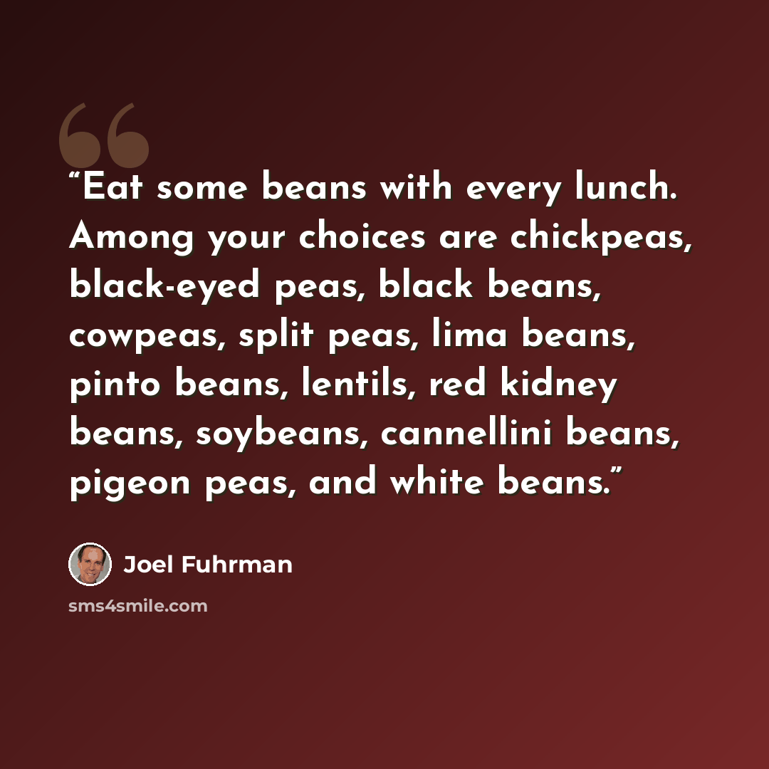 “Eat some beans with every lunch. Among your choices are chickpeas, black-eyed peas, black beans, cowpeas, split peas, lima beans, pinto beans, lentils, red kidney beans, soybeans, cannellini beans, pigeon peas, and white beans.” quote by Joel Fuhrman