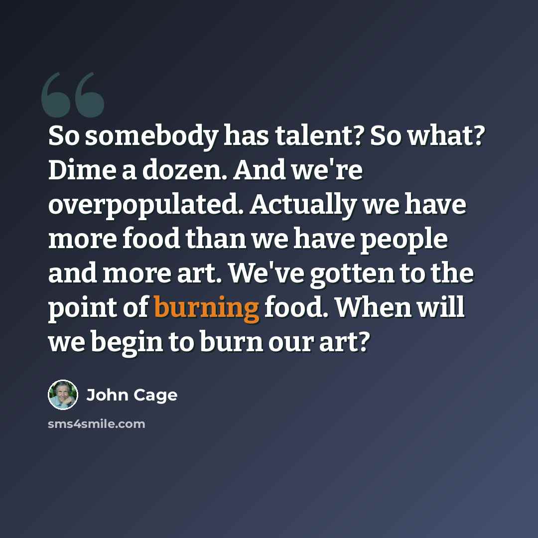 “So somebody has talent? So what? Dime a dozen. And we're overpopulated. Actually we have more food than we have people and more art. We've gotten to the point of burning food. When will we begin to burn our art?” quote by John Cage