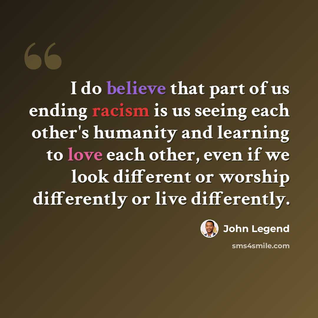 “I do believe that part of us ending racism is us seeing each other's humanity and learning to love each other, even if we look different or worship differently or live differently.” quote by John Legend