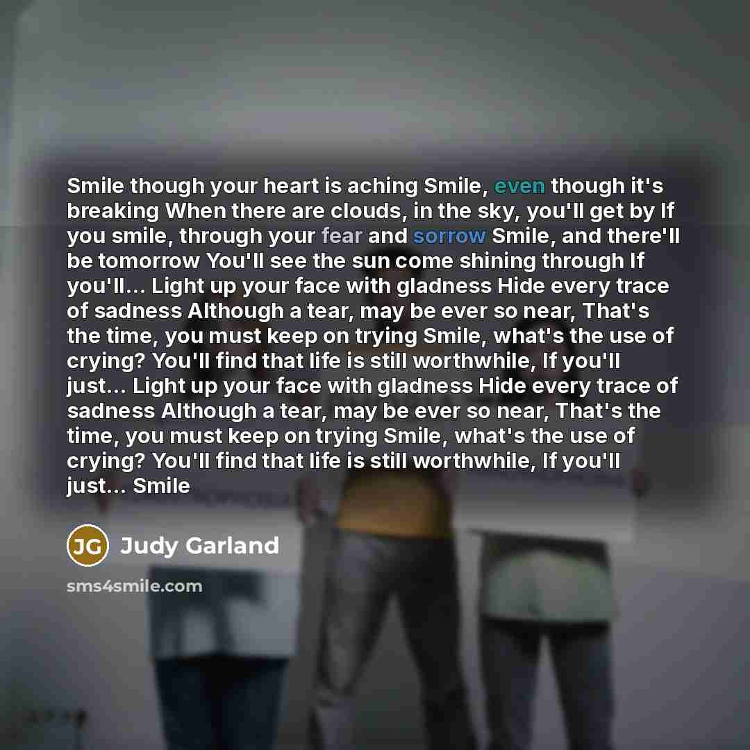 “Smile though your heart is aching Smile, even though it's breaking When there are clouds, in the sky, you'll get by If you smile, through your fear and sorrow Smile, and there'll be tomorrow You'll see the sun come shining through If you'll… Light up your face with gladness Hide every trace of…” quote by Judy Garland