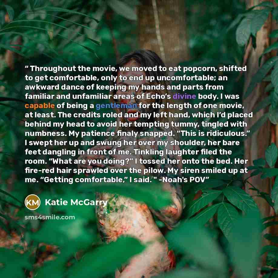 “Throughout the movie, we moved to eat popcorn, shifted to get comfortable, only to end up uncomfortable; an awkward dance of keeping my hands and parts from familiar and unfamiliar areas of Echo’s divine body. I was capable of being a gentleman for the length of one movie, at least. The credits…” quote by Katie McGarry