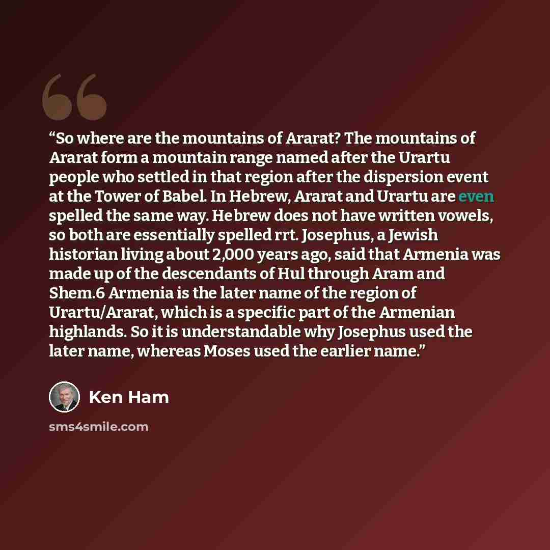 “So where are the mountains of Ararat? The mountains of Ararat form a mountain range named after the Urartu people who settled in that region after the dispersion event at the Tower of Babel. In Hebrew, Ararat and Urartu are even spelled the same way. Hebrew does not have written vowels, so both…” quote by Ken Ham