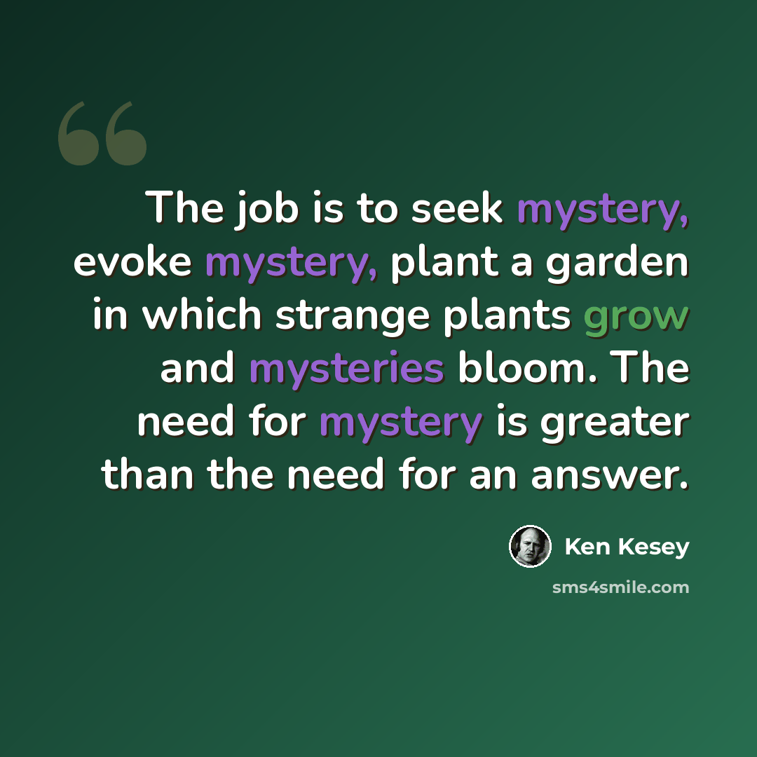 “The job is to seek mystery, evoke mystery, plant a garden in which strange plants grow and mysteries bloom. The need for mystery is greater than the need for an answer.” quote by Ken Kesey