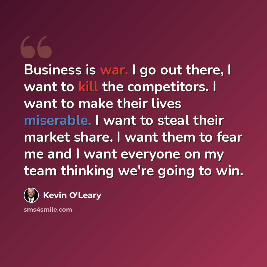 “Business is war. I go out there, I want to kill the competitors. I want to make their lives miserable. I want to steal their market share. I want them to fear me and I want everyone on my team thinking we're going to win.” quote by Kevin O'Leary
