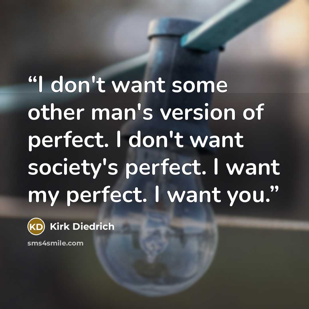 “I don't want some other man's version of perfect. I don't want society's perfect. I want my perfect. I want you.” quote by Kirk Diedrich