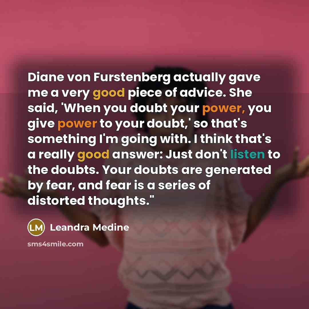 “Diane von Furstenberg actually gave me a very good piece of advice. She said, 'When you doubt your power, you give power to your doubt,' so that's something I'm going with. I think that's a really good answer: Just don't listen to the doubts. Your doubts are generated by fear, and fear is a series…” quote by Leandra Medine