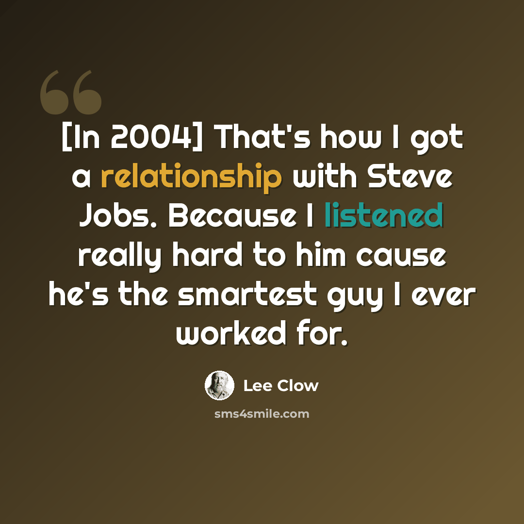 “[In 2004] That's how I got a relationship with Steve Jobs. Because I listened really hard to him cause he's the smartest guy I ever worked for.” quote by Lee Clow