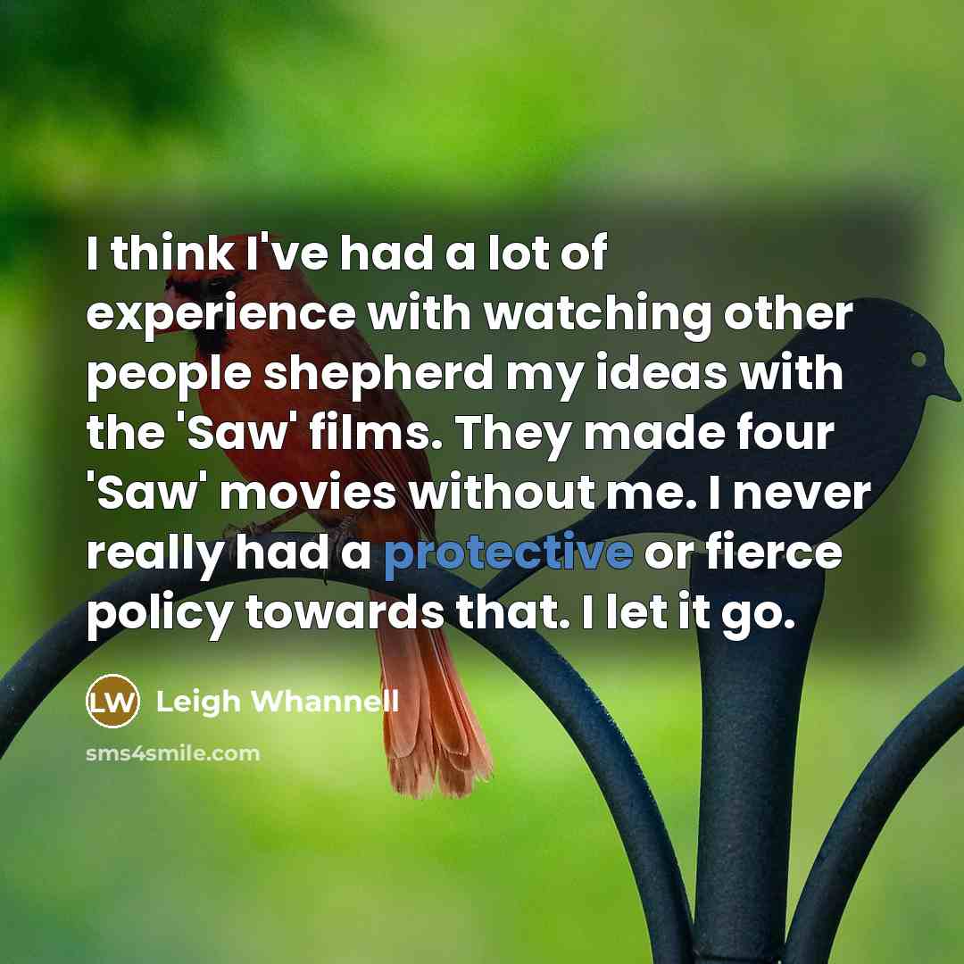 “I think I've had a lot of experience with watching other people shepherd my ideas with the 'Saw' films. They made four 'Saw' movies without me. I never really had a protective or fierce policy towards that. I let it go.” quote by Leigh Whannell
