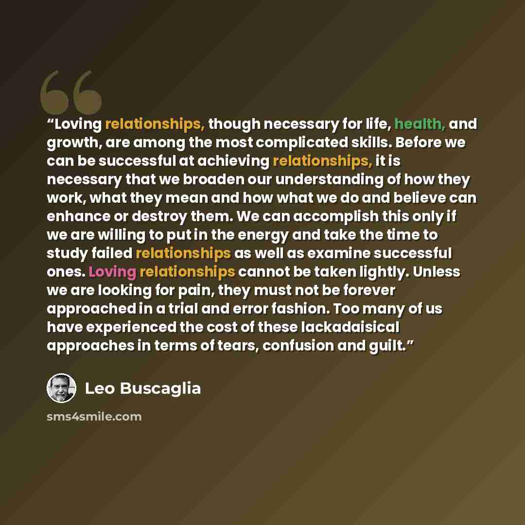 “Loving relationships, though necessary for life, health, and growth, are among the most complicated skills. Before we can be successful at achieving relationships, it is necessary that we broaden our understanding of how they work, what they mean and how what we do and believe can enhance or…” quote by Leo Buscaglia