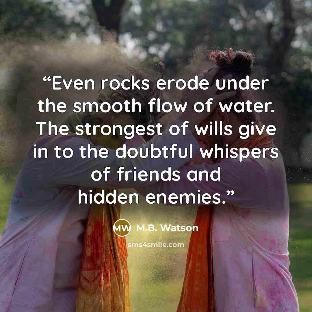 “Even rocks erode under the smooth flow of water. The strongest of wills give in to the doubtful whispers of friends and hidden enemies.” quote by M.B. Watson
