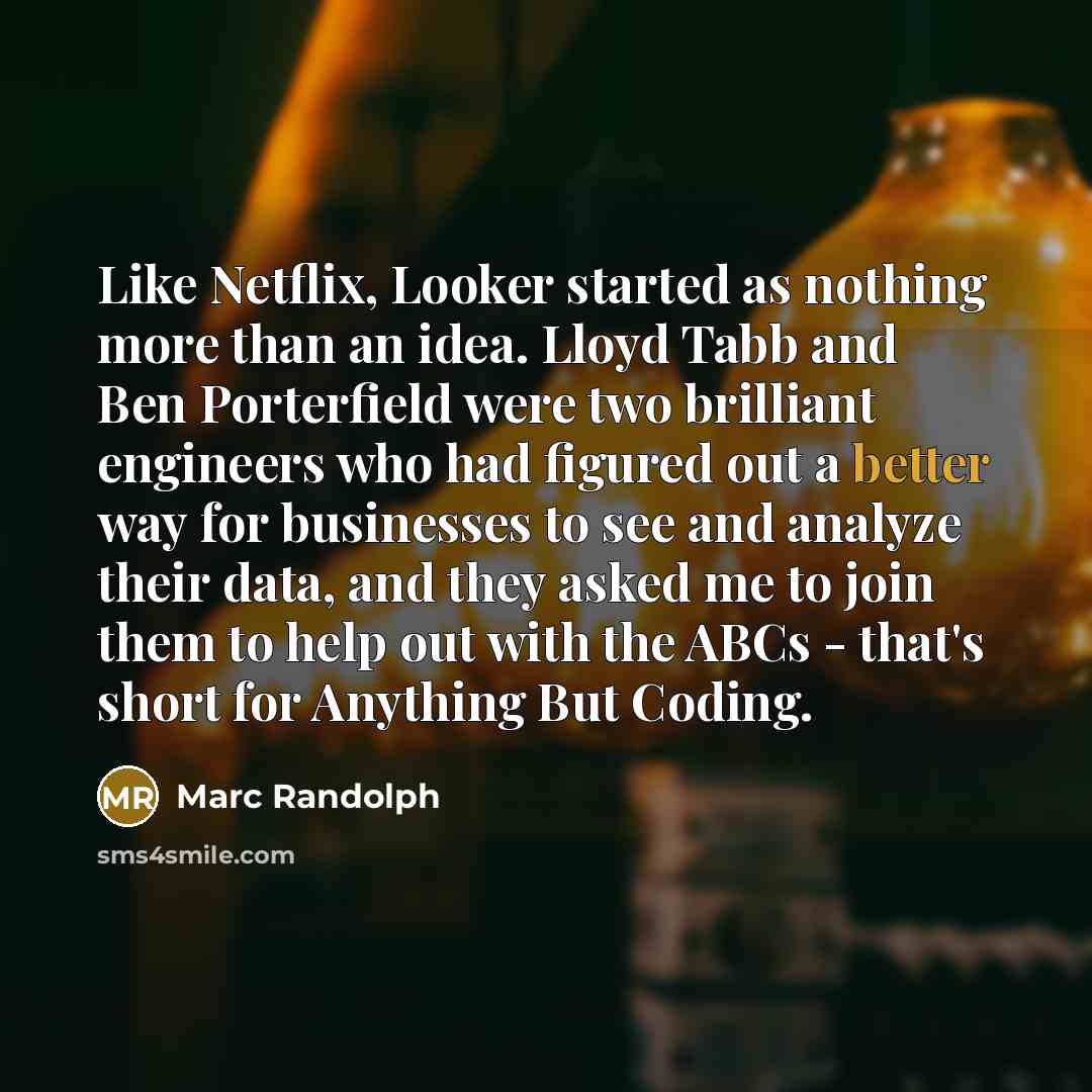 “Like Netflix, Looker started as nothing more than an idea. Lloyd Tabb and Ben Porterfield were two brilliant engineers who had figured out a better way for businesses to see and analyze their data, and they asked me to join them to help out with the ABCs - that's short for Anything But Coding.” quote by Marc Randolph