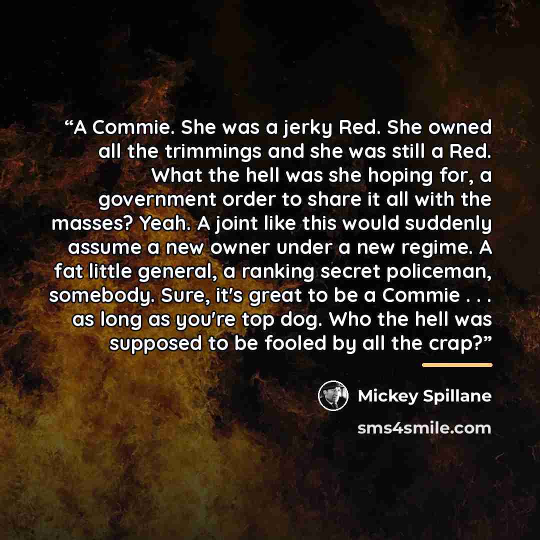 “A Commie. She was a jerky Red. She owned all the trimmings and she was still a Red. What the hell was she hoping for, a government order to share it all with the masses? Yeah. A joint like this would suddenly assume a new owner under a new regime. A fat little general, a ranking secret policeman…” quote by Mickey Spillane