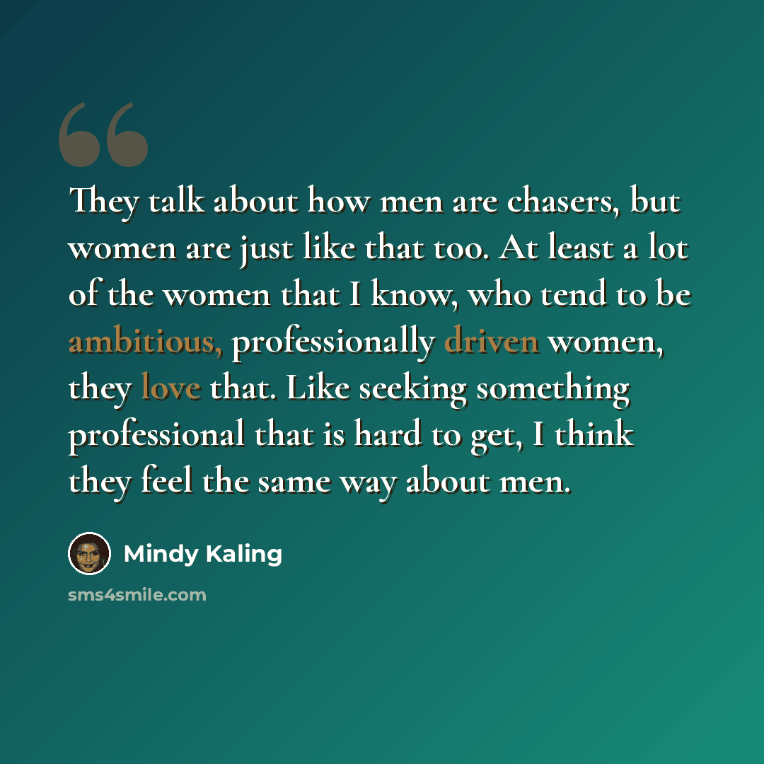 “They talk about how men are chasers, but women are just like that too. At least a lot of the women that I know, who tend to be ambitious, professionally driven women, they love that. Like seeking something professional that is hard to get, I think they feel the same way about men.” quote by Mindy Kaling