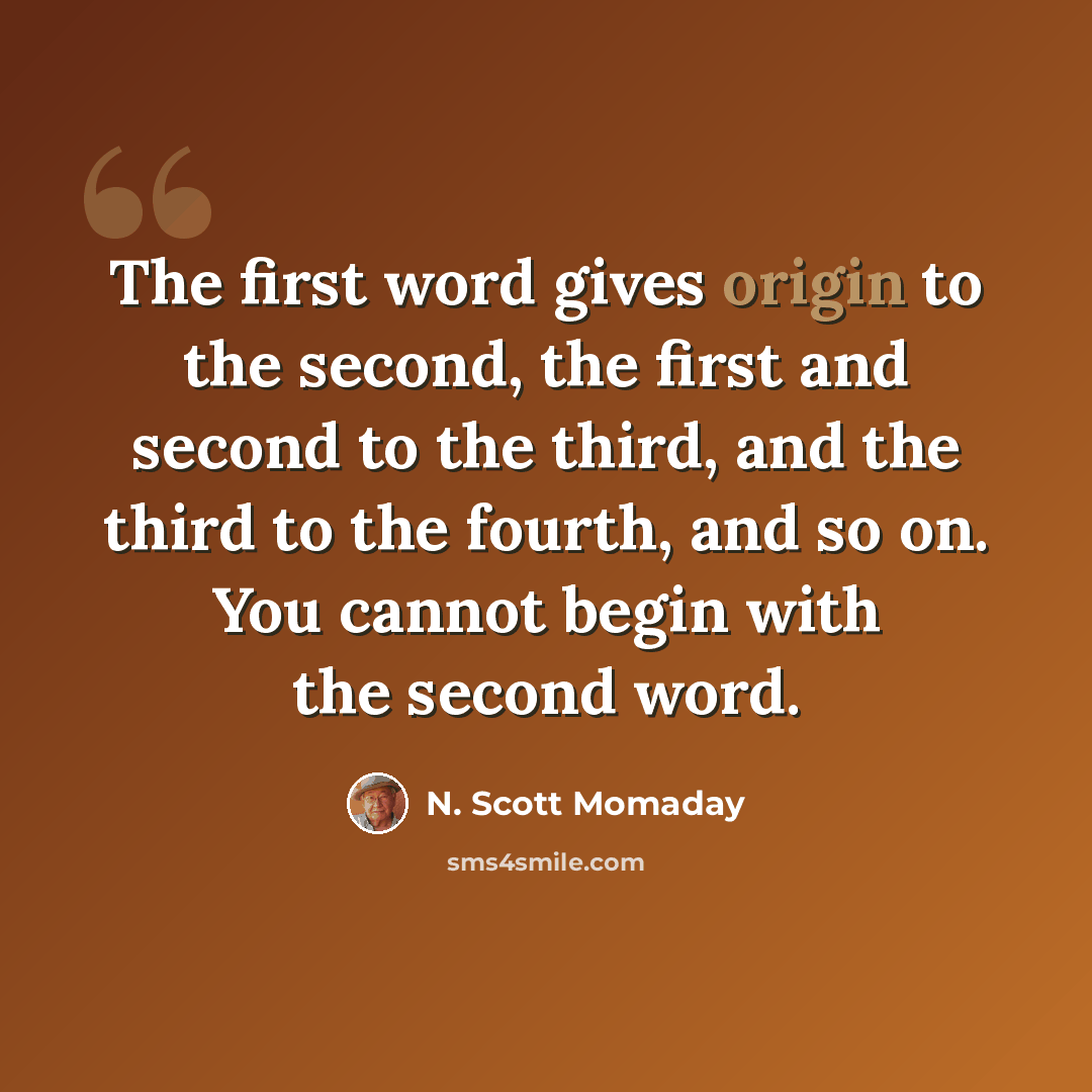 “The first word gives origin to the second, the first and second to the third, and the third to the fourth, and so on. You cannot begin with the second word.” quote by N. Scott Momaday