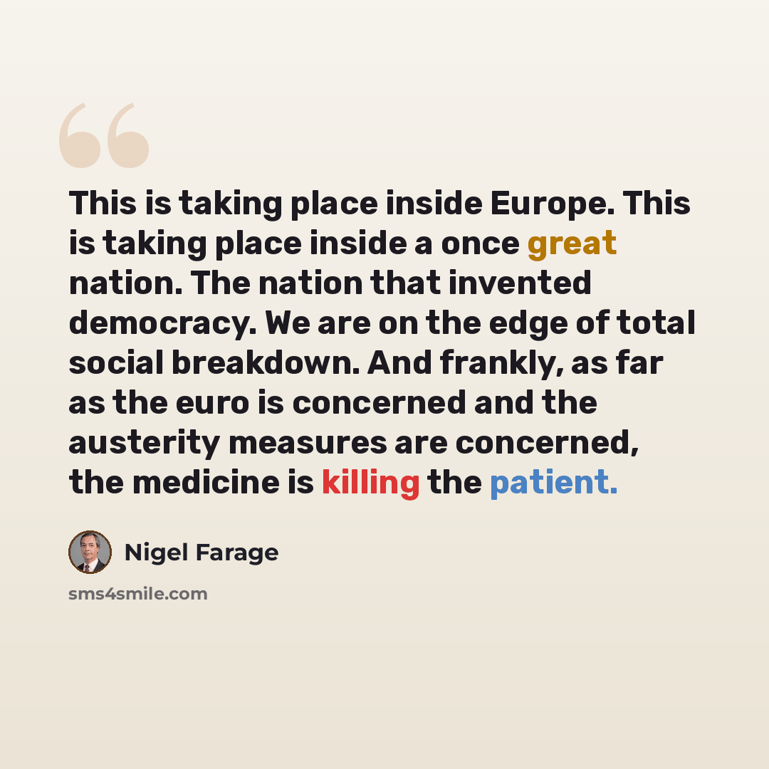 “This is taking place inside Europe. This is taking place inside a once great nation. The nation that invented democracy. We are on the edge of total social breakdown. And frankly, as far as the euro is concerned and the austerity measures are concerned, the medicine is killing the patient.” quote by Nigel Farage
