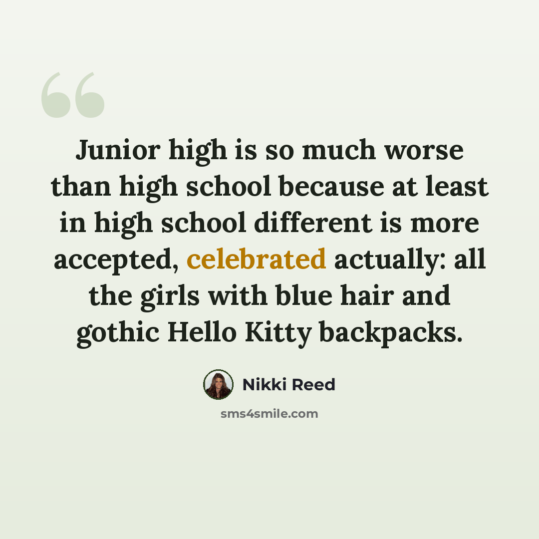 “Junior high is so much worse than high school because at least in high school different is more accepted, celebrated actually: all the girls with blue hair and gothic Hello Kitty backpacks.” quote by Nikki Reed