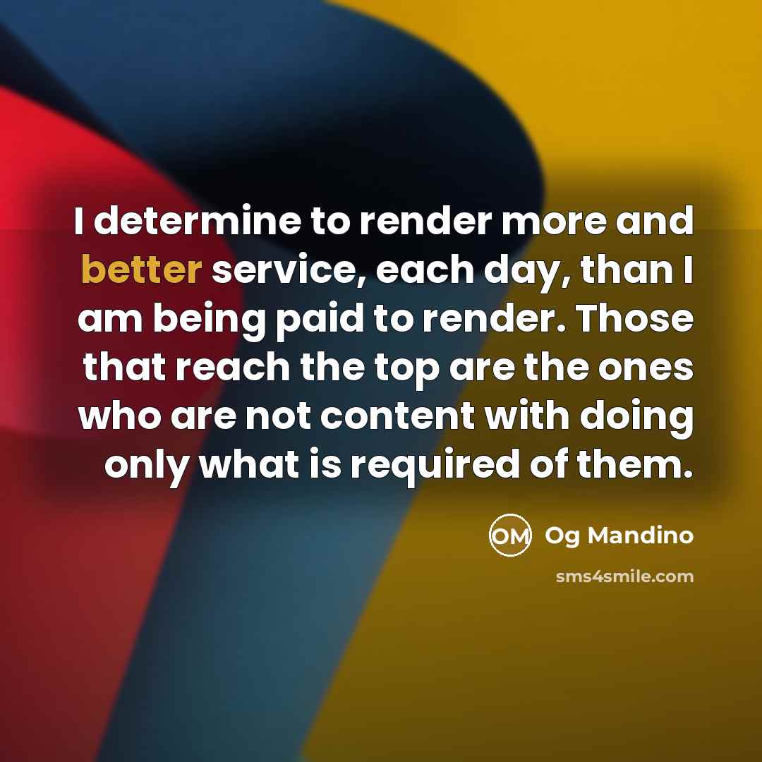 “I determine to render more and better service, each day, than I am being paid to render. Those that reach the top are the ones who are not content with doing only what is required of them.” quote by Og Mandino