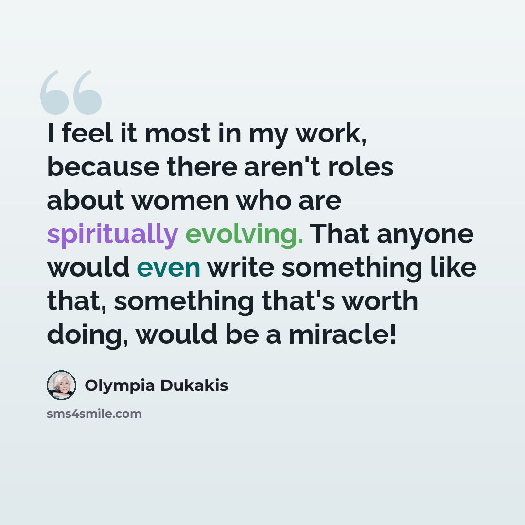 “I feel it most in my work, because there aren't roles about women who are spiritually evolving. That anyone would even write something like that, something that's worth doing, would be a miracle!” quote by Olympia Dukakis