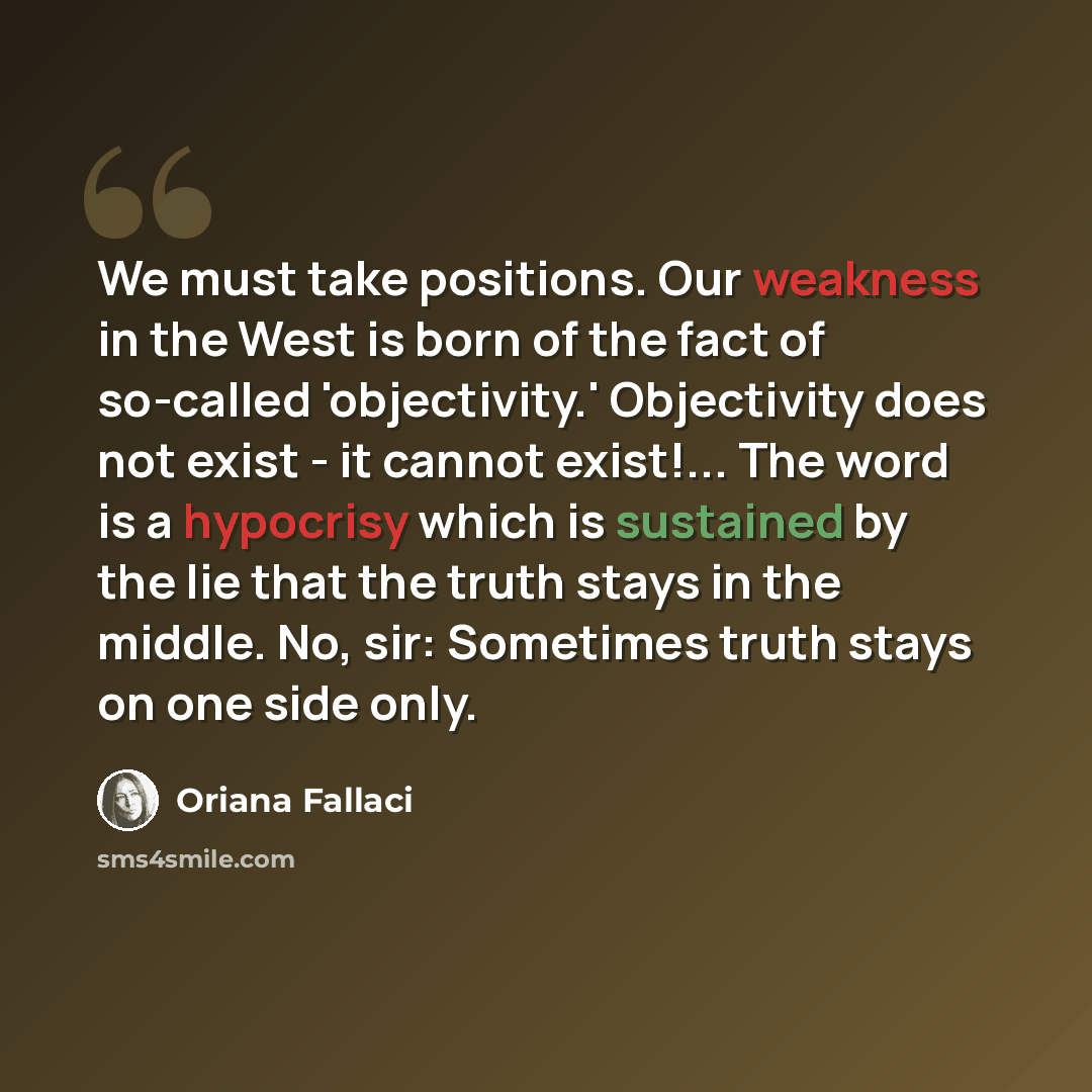 “We must take positions. Our weakness in the West is born of the fact of so-called 'objectivity.' Objectivity does not exist - it cannot exist!... The word is a hypocrisy which is sustained by the lie that the truth stays in the middle. No, sir: Sometimes truth stays on one side only.” quote by Oriana Fallaci