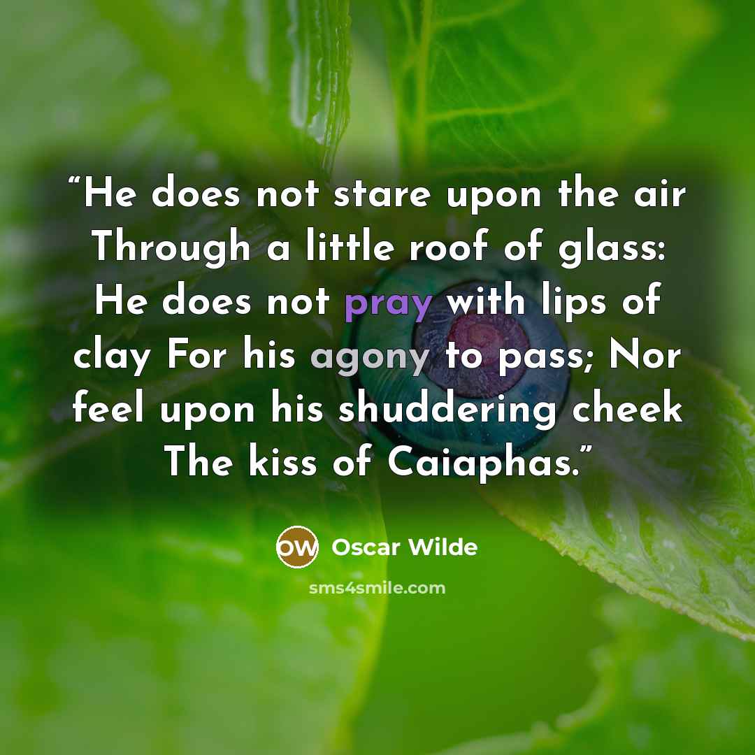 “He does not stare upon the air Through a little roof of glass: He does not pray with lips of clay For his agony to pass; Nor feel upon his shuddering cheek The kiss of Caiaphas.” quote by Oscar Wilde