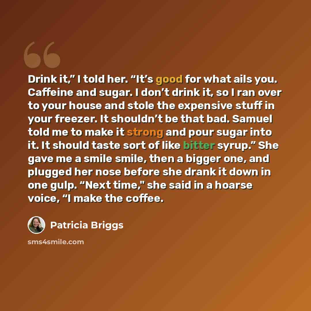“Drink it,” I told her. “It’s good for what ails you. Caffeine and sugar. I don’t drink it, so I ran over to your house and stole the expensive stuff in your freezer. It shouldn’t be that bad. Samuel told me to make it strong and pour sugar into it. It should taste sort of like bitter syrup.” She…” quote by Patricia Briggs