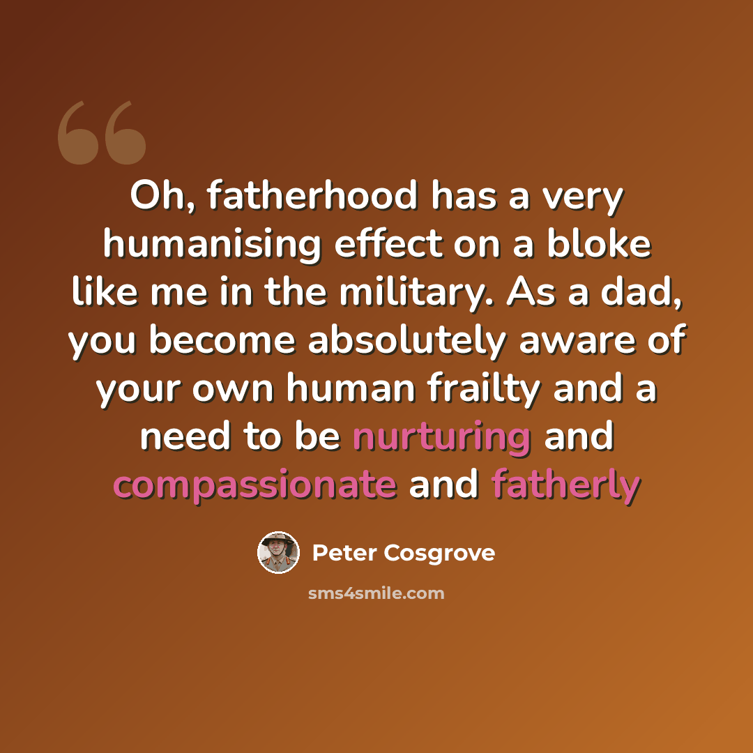 “Oh, fatherhood has a very humanising effect on a bloke like me in the military. As a dad, you become absolutely aware of your own human frailty and a need to be nurturing and compassionate and fatherly” quote by Peter Cosgrove