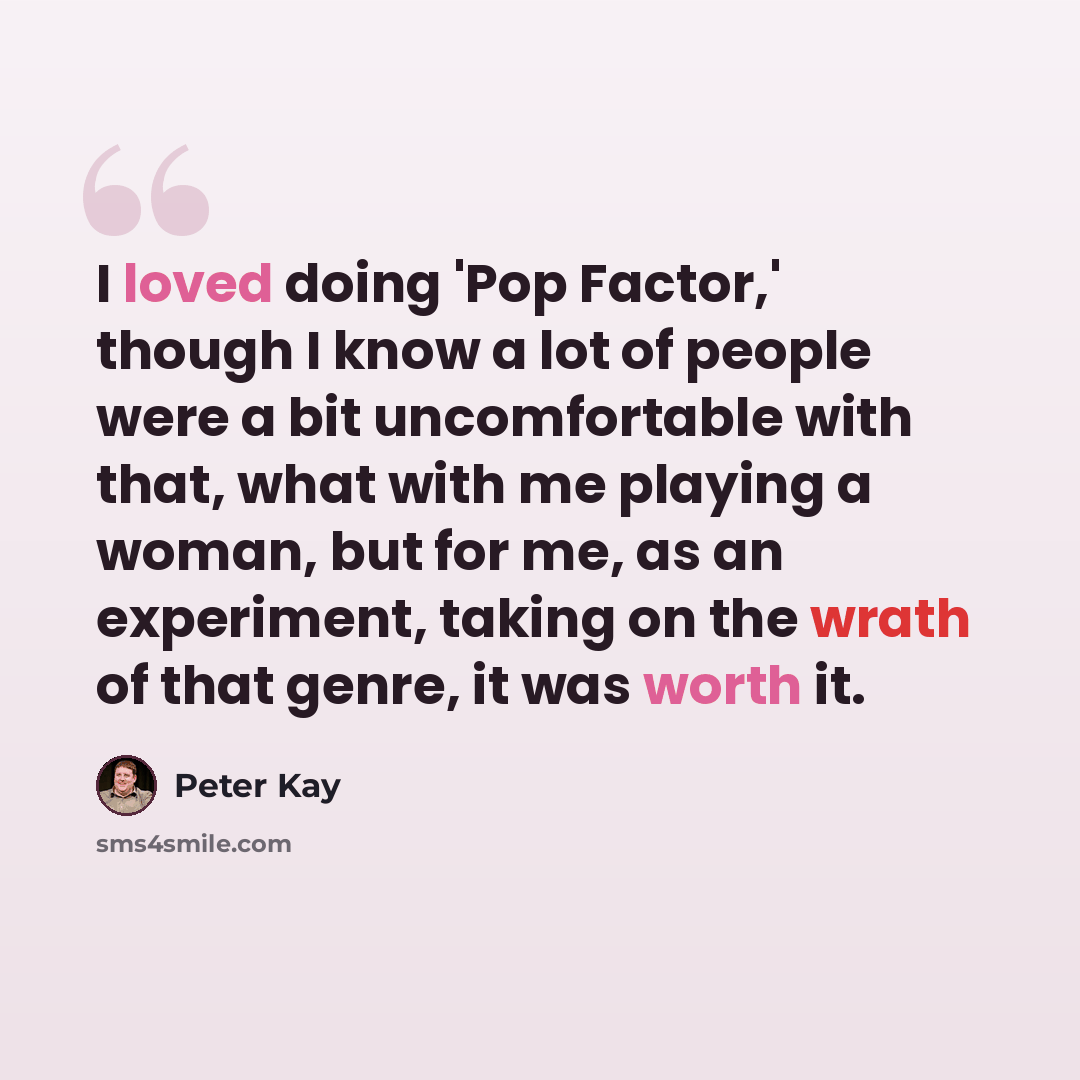 “I loved doing 'Pop Factor,' though I know a lot of people were a bit uncomfortable with that, what with me playing a woman, but for me, as an experiment, taking on the wrath of that genre, it was worth it.” quote by Peter Kay