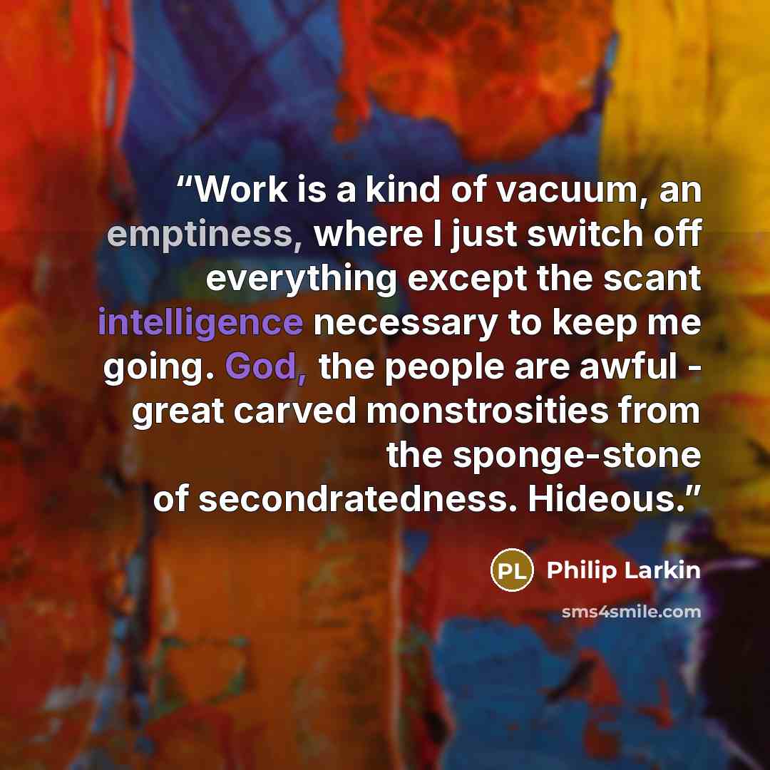 “Work is a kind of vacuum, an emptiness, where I just switch off everything except the scant intelligence necessary to keep me going. God, the people are awful - great carved monstrosities from the sponge-stone of secondratedness. Hideous.” quote by Philip Larkin