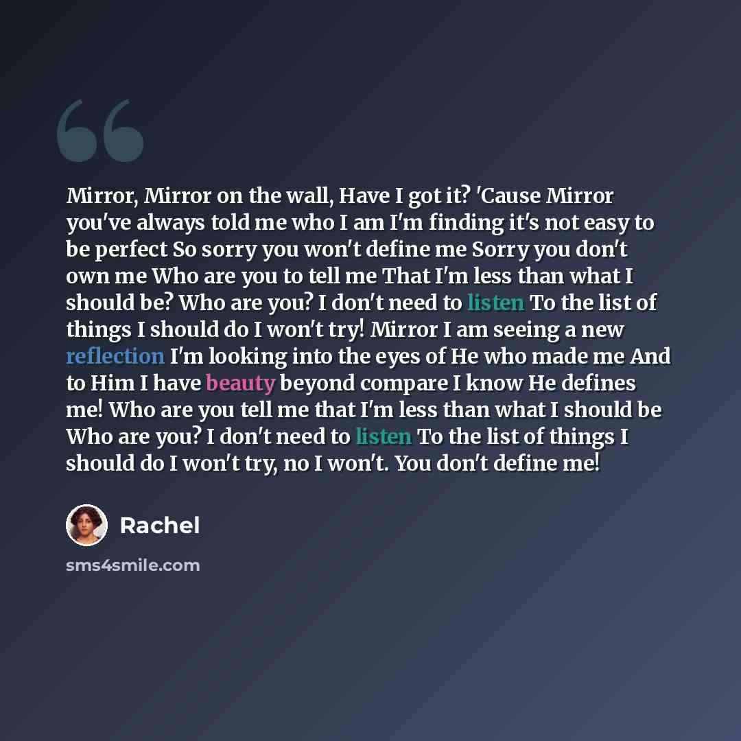 “Mirror, Mirror on the wall, Have I got it? 'Cause Mirror you've always told me who I am I'm finding it's not easy to be perfect So sorry you won't define me Sorry you don't own me Who are you to tell me That I'm less than what I should be? Who are you? I don't need to listen To the list of things…” quote by Rachel