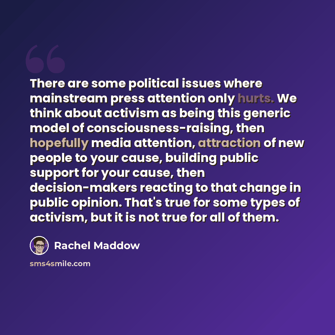 “There are some political issues where mainstream press attention only hurts. We think about activism as being this generic model of consciousness-raising, then hopefully media attention, attraction of new people to your cause, building public support for your cause, then decision-makers reacting…” quote by Rachel Maddow