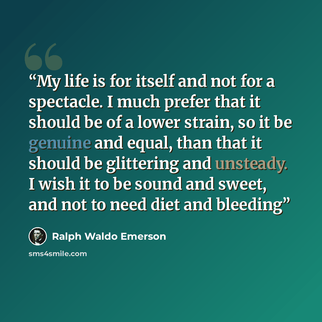 “My life is for itself and not for a spectacle. I much prefer that it should be of a lower strain, so it be genuine and equal, than that it should be glittering and unsteady. I wish it to be sound and sweet, and not to need diet and bleeding” quote by Ralph Waldo Emerson