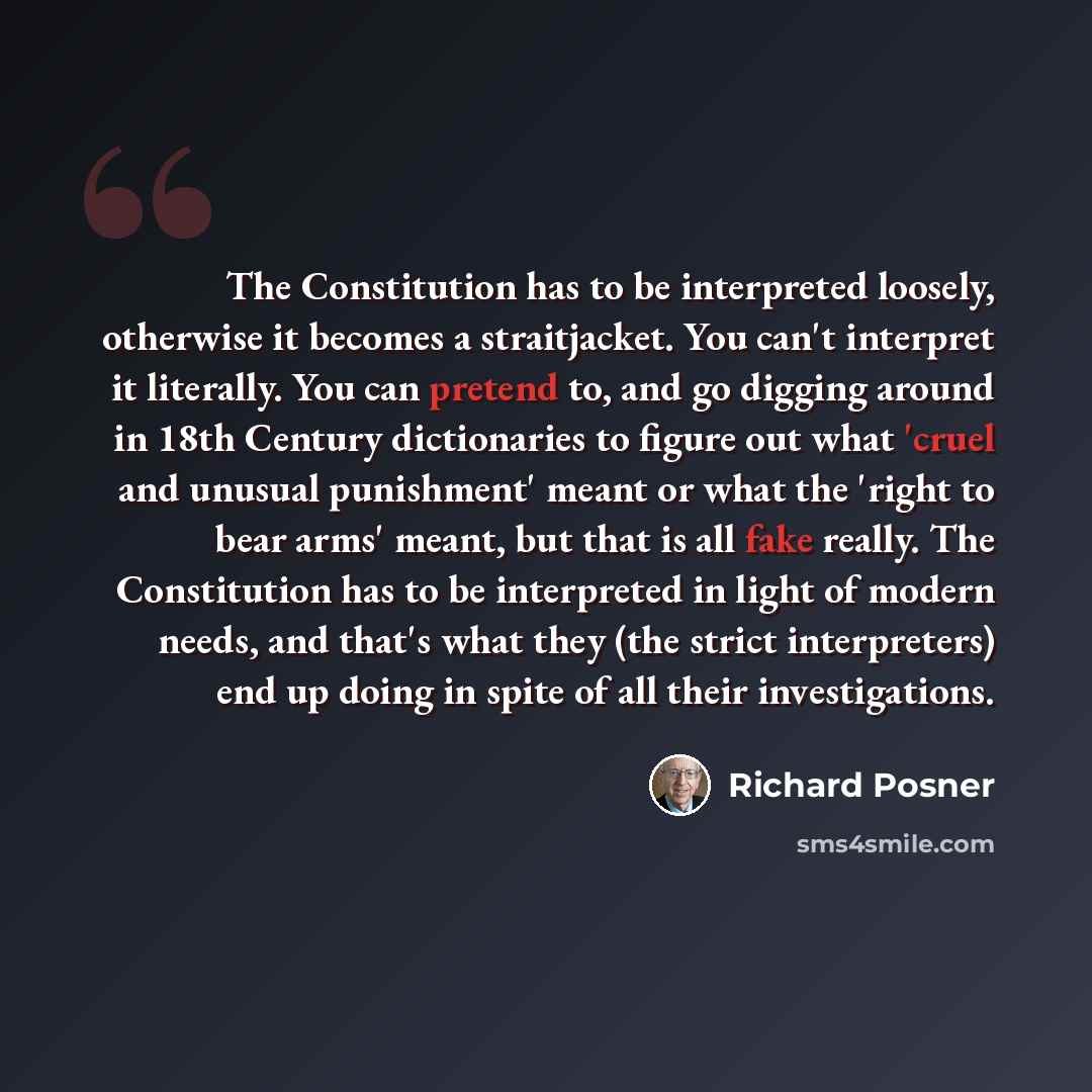 “The Constitution has to be interpreted loosely, otherwise it becomes a straitjacket. You can't interpret it literally. You can pretend to, and go digging around in 18th Century dictionaries to figure out what 'cruel and unusual punishment' meant or what the 'right to bear arms' meant, but that is…” quote by Richard Posner