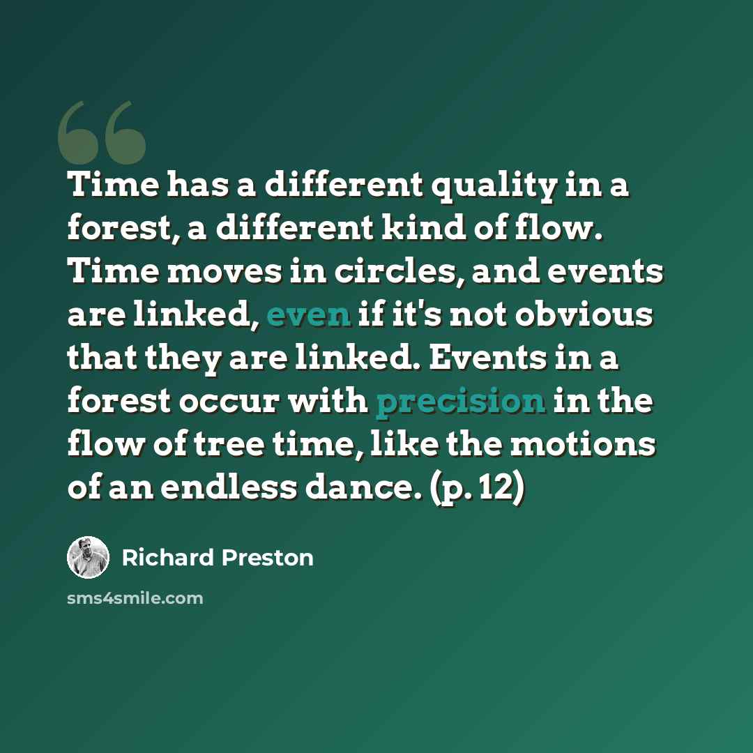 “Time has a different quality in a forest, a different kind of flow. Time moves in circles, and events are linked, even if it's not obvious that they are linked. Events in a forest occur with precision in the flow of tree time, like the motions of an endless dance. (p. 12)” quote by Richard Preston