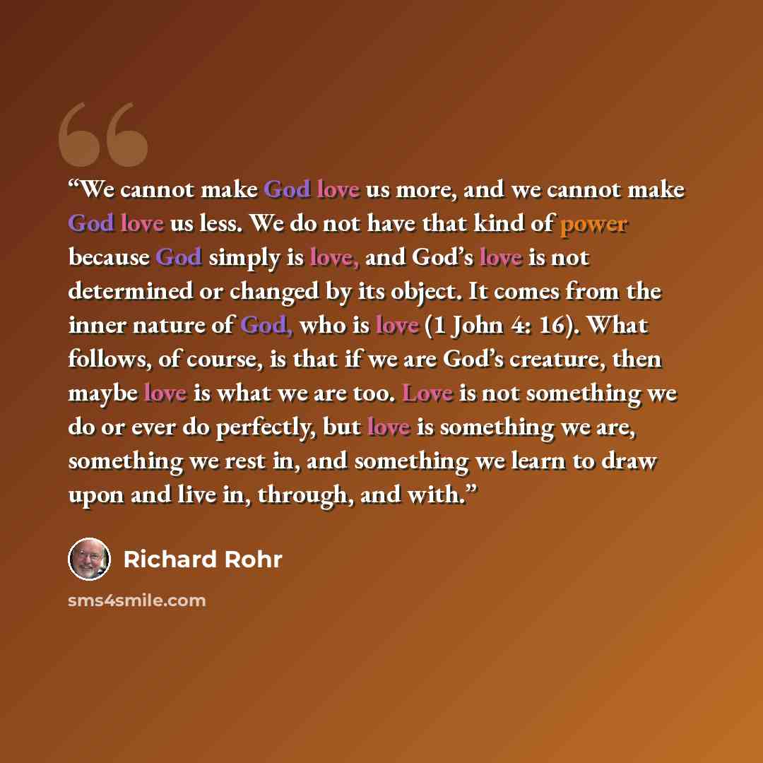 “We cannot make God love us more, and we cannot make God love us less. We do not have that kind of power because God simply is love, and God’s love is not determined or changed by its object. It comes from the inner nature of God, who is love (1 John 4: 16). What follows, of course, is that if we…” quote by Richard Rohr