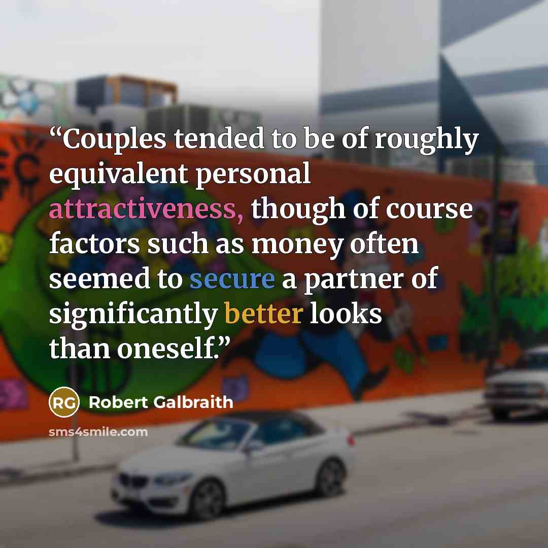 “Couples tended to be of roughly equivalent personal attractiveness, though of course factors such as money often seemed to secure a partner of significantly better looks than oneself.” quote by Robert Galbraith