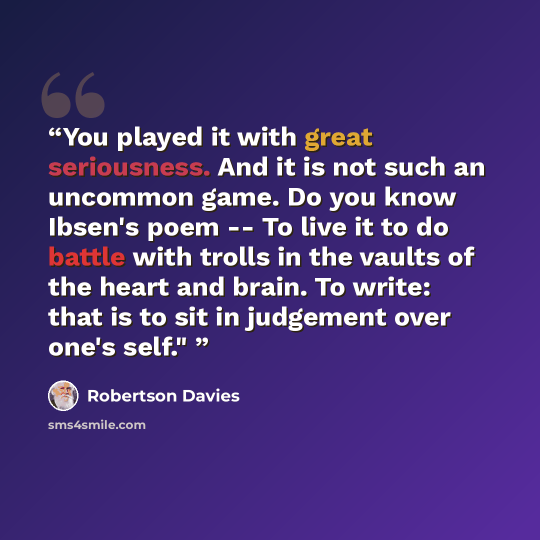 “You played it with great seriousness. And it is not such an uncommon game. Do you know Ibsen's poem -- To live it to do battle with trolls in the vaults of the heart and brain. To write: that is to sit in judgement over one's self."” quote by Robertson Davies