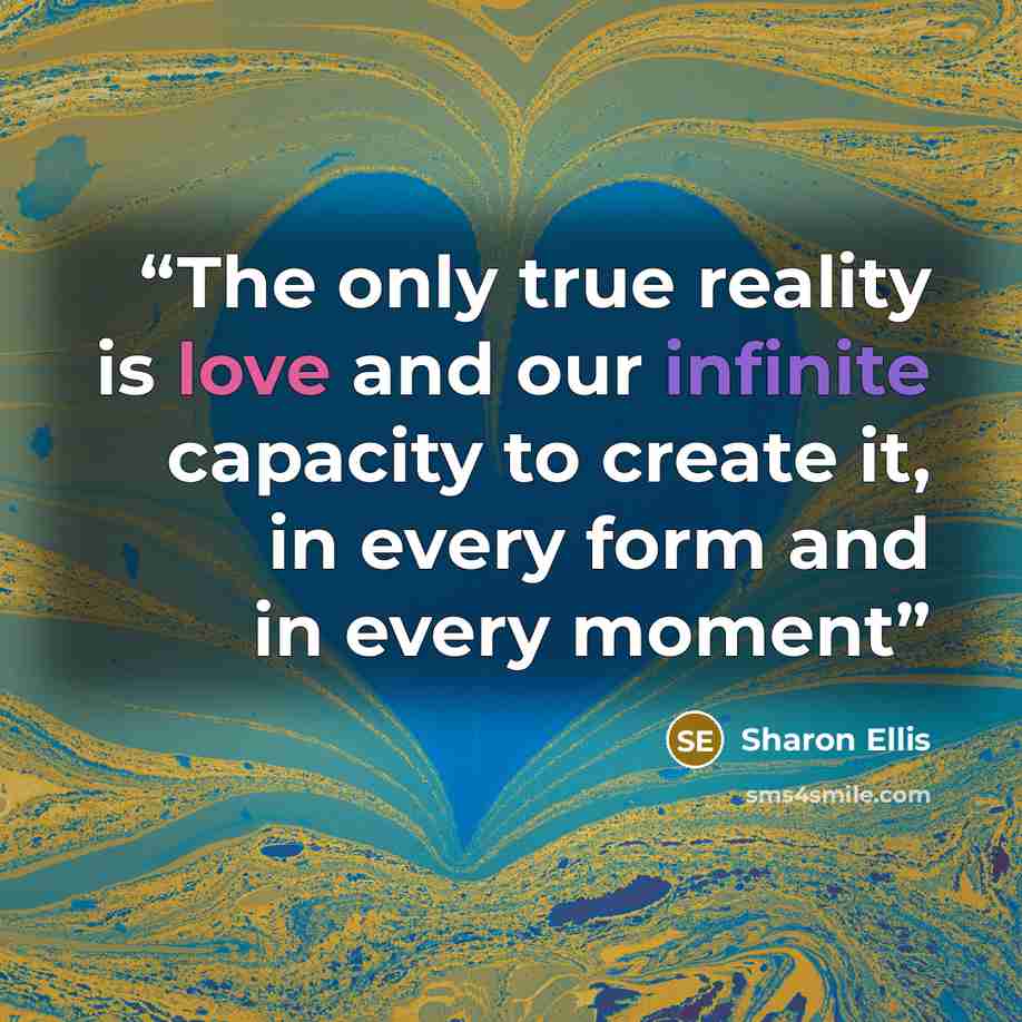 “The only true reality is love and our infinite capacity to create it, in every form and in every moment” quote by Sharon Ellis