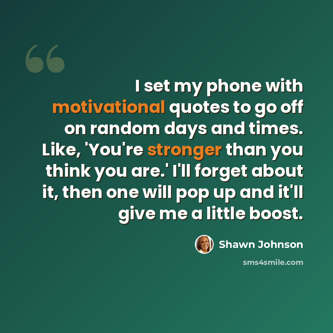 “I set my phone with motivational quotes to go off on random days and times. Like, 'You're stronger than you think you are.' I'll forget about it, then one will pop up and it'll give me a little boost.” quote by Shawn Johnson