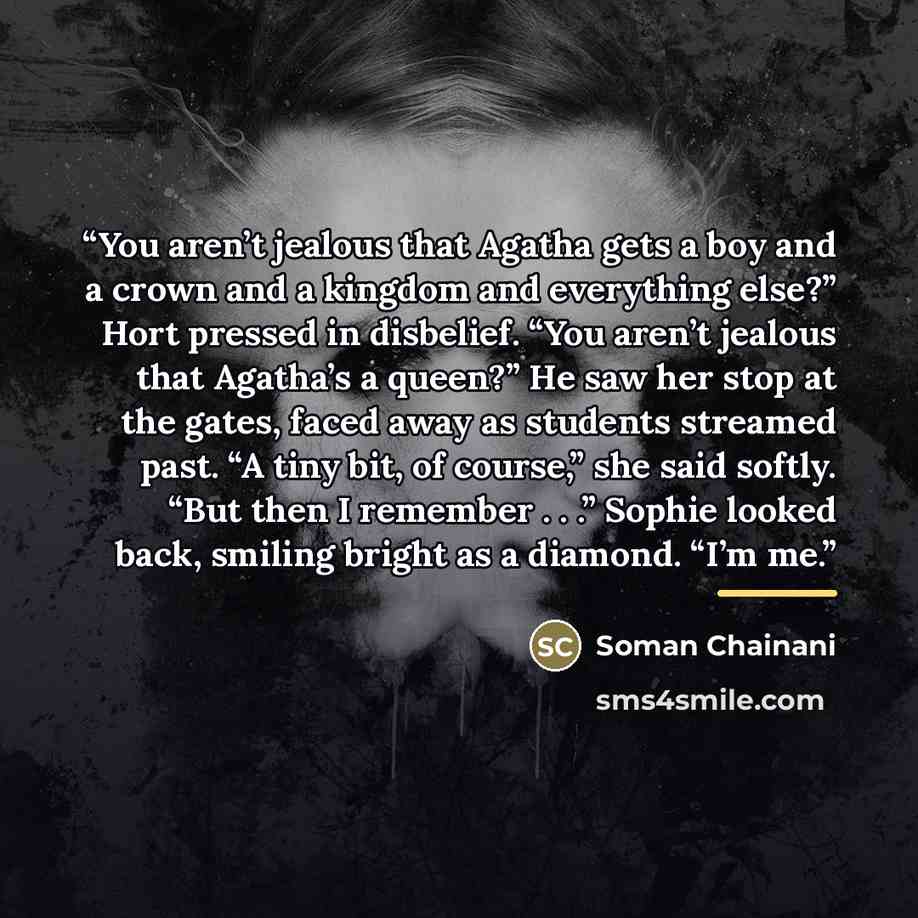 “You aren’t jealous that Agatha gets a boy and a crown and a kingdom and everything else?” Hort pressed in disbelief. “You aren’t jealous that Agatha’s a queen?” He saw her stop at the gates, faced away as students streamed past. “A tiny bit, of course,” she said softly. “But then I remember . . .”…” quote by Soman Chainani