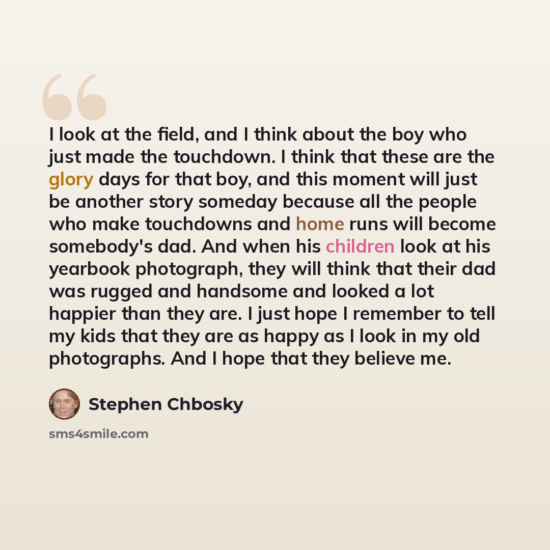 “I look at the field, and I think about the boy who just made the touchdown. I think that these are the glory days for that boy, and this moment will just be another story someday because all the people who make touchdowns and home runs will become somebody's dad. And when his children look at his…” quote by Stephen Chbosky