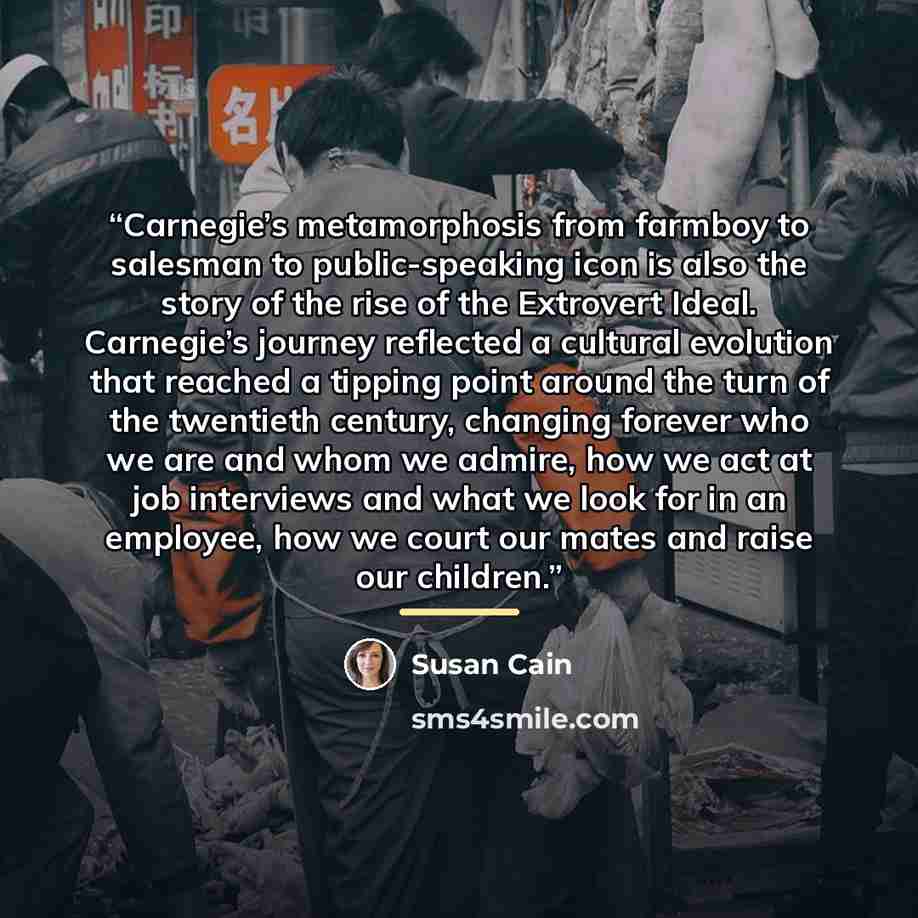 “Carnegie’s metamorphosis from farmboy to salesman to public-speaking icon is also the story of the rise of the Extrovert Ideal. Carnegie’s journey reflected a cultural evolution that reached a tipping point around the turn of the twentieth century, changing forever who we are and whom we admire…” quote by Susan Cain
