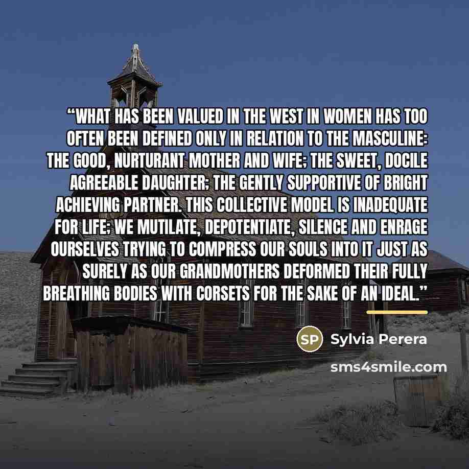 “What has been valued in the West in women has too often been defined only in relation to the masculine: the good, nurturant mother and wife; the sweet, docile agreeable daughter; the gently supportive of bright achieving partner. This collective model is inadequate for life; we mutilate…” quote by Sylvia Perera