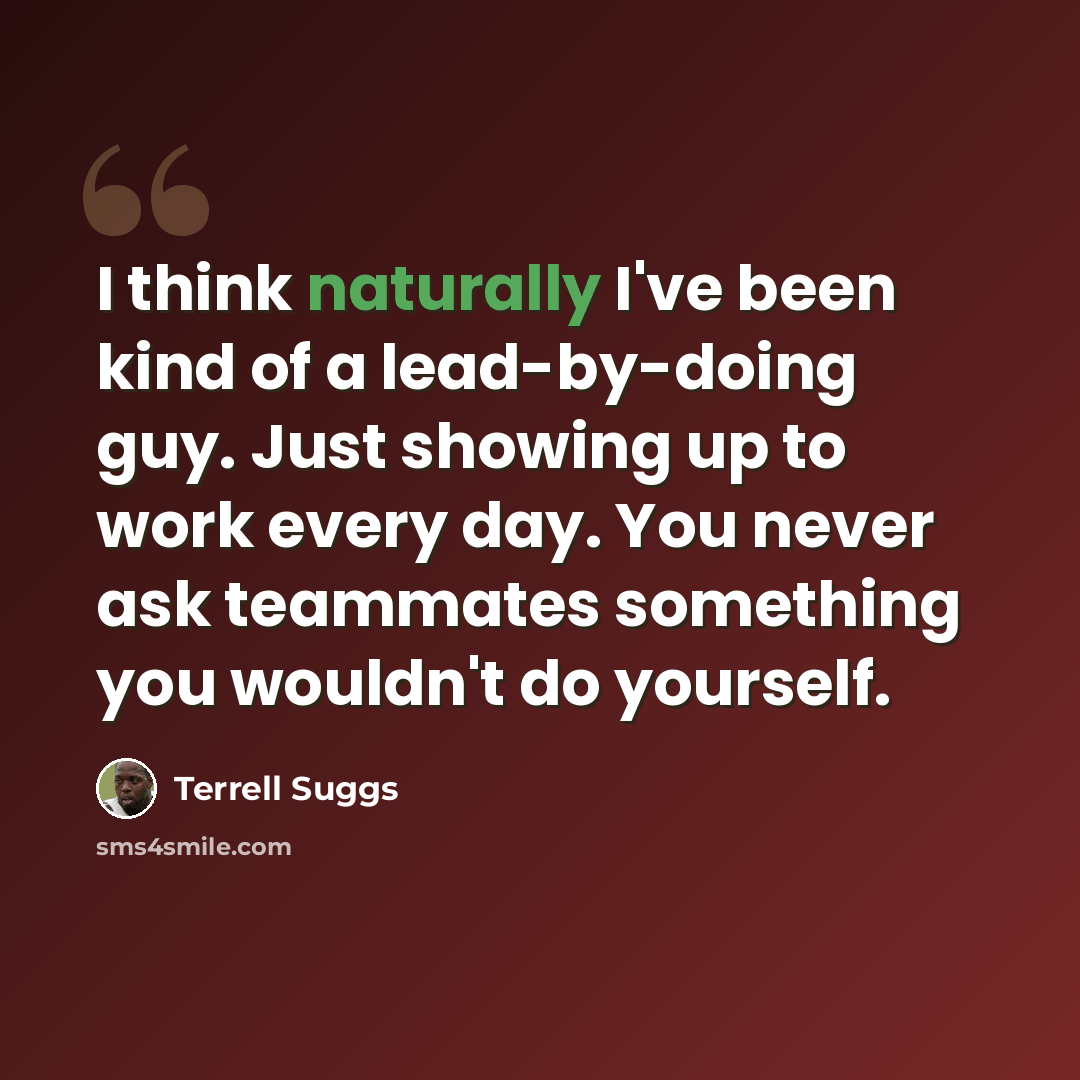 “I think naturally I've been kind of a lead-by-doing guy. Just showing up to work every day. You never ask teammates something you wouldn't do yourself.” quote by Terrell Suggs