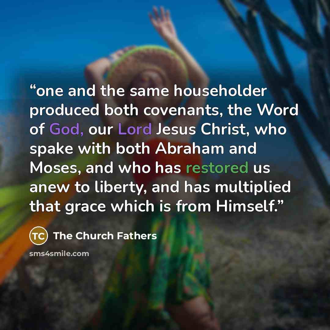 “one and the same householder produced both covenants, the Word of God, our Lord Jesus Christ, who spake with both Abraham and Moses, and who has restored us anew to liberty, and has multiplied that grace which is from Himself.” quote by The Church Fathers
