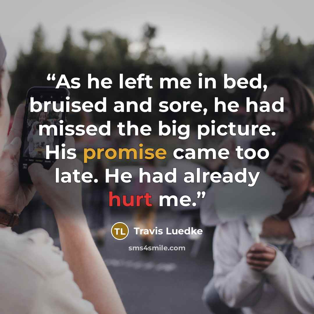 “As he left me in bed, bruised and sore, he had missed the big picture. His promise came too late. He had already hurt me.” quote by Travis Luedke